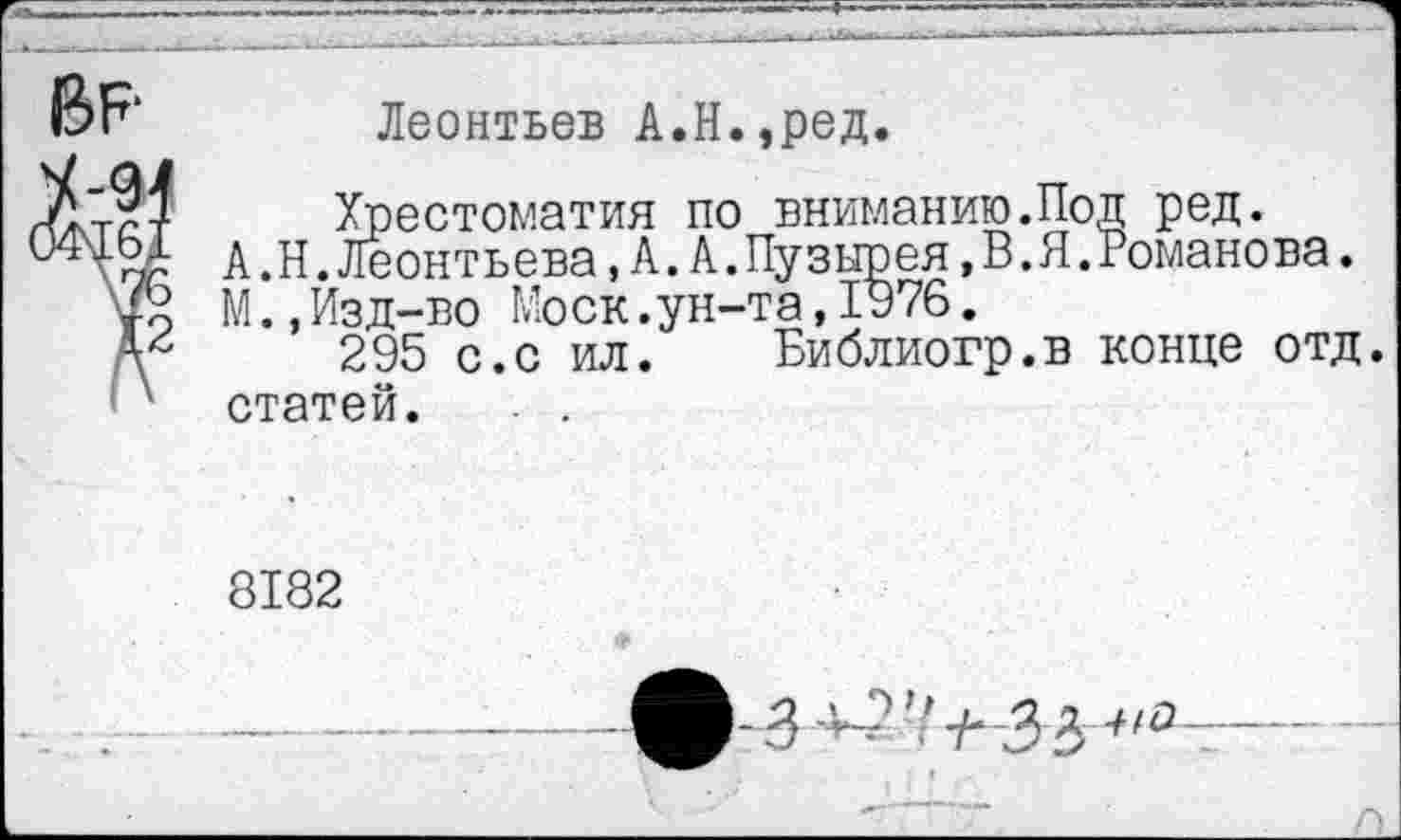 ﻿ВР
Леонтьев А.Н.,ред.
Хрестоматия по вниманию.Под ред.
А.Н.Леонтьева, А. А.Пузырея,В.Я.Романова.
М.,Изд-во Моск.ун-та,1976.
295 с.с ил. Библиогр.в конце отд. статей. . .
8182
-—